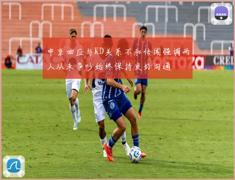 申京回应与KD关系不和传闻强调两人从未争吵始终保持良好沟通