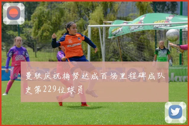 曼联庆祝梅努达成百场里程碑成队史第229位球员