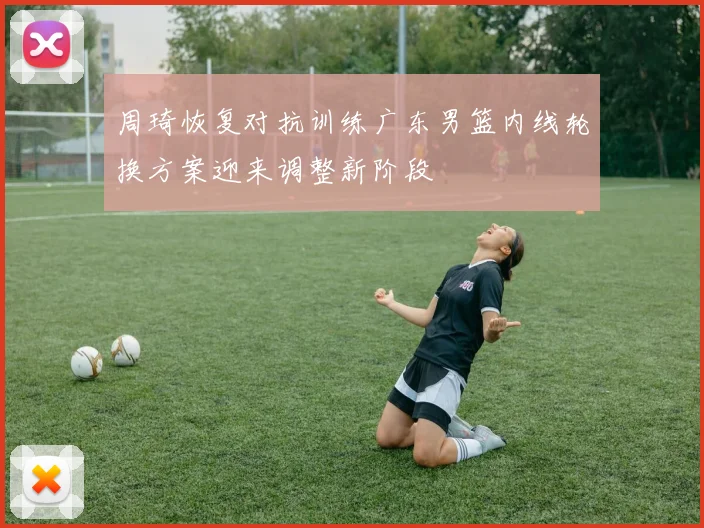 周琦恢复对抗训练广东男篮内线轮换方案迎来调整新阶段