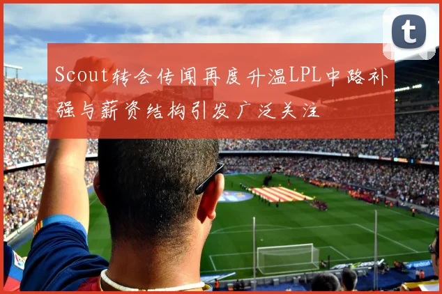 Scout转会传闻再度升温LPL中路补强与薪资结构引发广泛关注