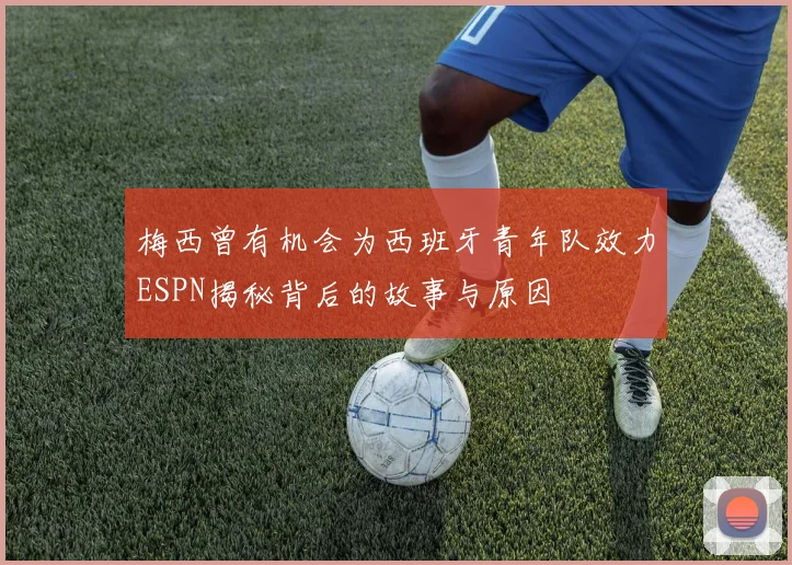 梅西曾有机会为西班牙青年队效力ESPN揭秘背后的故事与原因