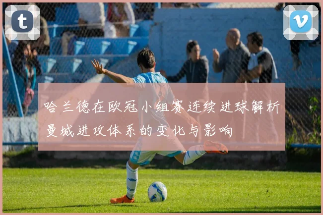 哈兰德在欧冠小组赛连续进球解析曼城进攻体系的变化与影响