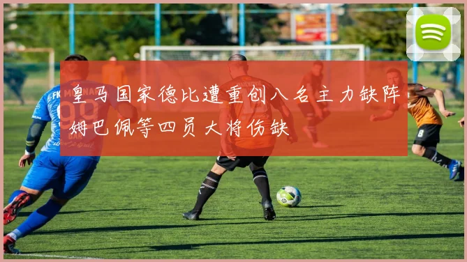 皇马国家德比遭重创八名主力缺阵姆巴佩等四员大将伤缺