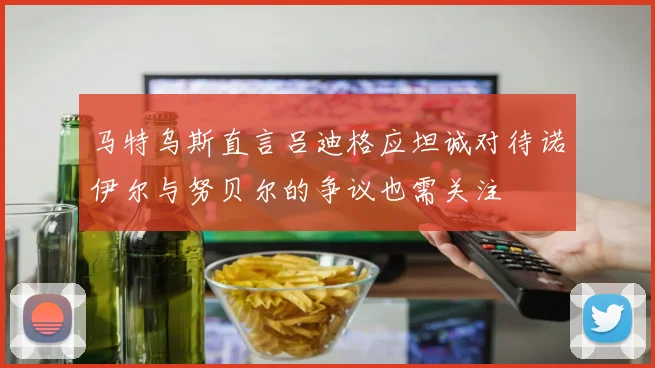 马特乌斯直言吕迪格应坦诚对待诺伊尔与努贝尔的争议也需关注