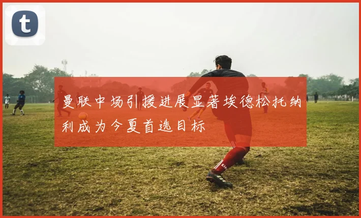 曼联中场引援进展显著埃德松托纳利成为今夏首选目标