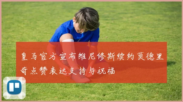 皇马官方宣布维尼修斯续约莫德里奇点赞表达支持与祝福