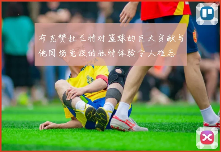 布克赞杜兰特对篮球的巨大贡献与他同场竞技的独特体验令人难忘