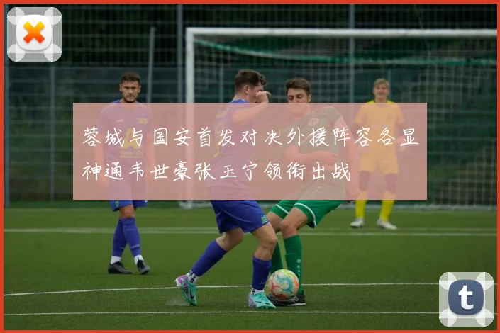 蓉城与国安首发对决外援阵容各显神通韦世豪张玉宁领衔出战